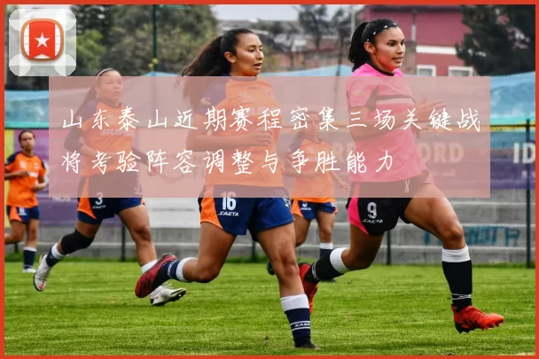 山东泰山近期赛程密集三场关键战将考验阵容调整与争胜能力