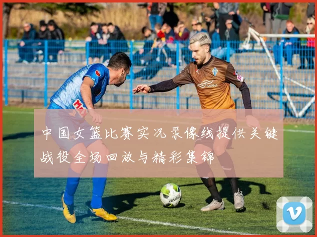中国女篮比赛实况录像线提供关键战役全场回放与精彩集锦