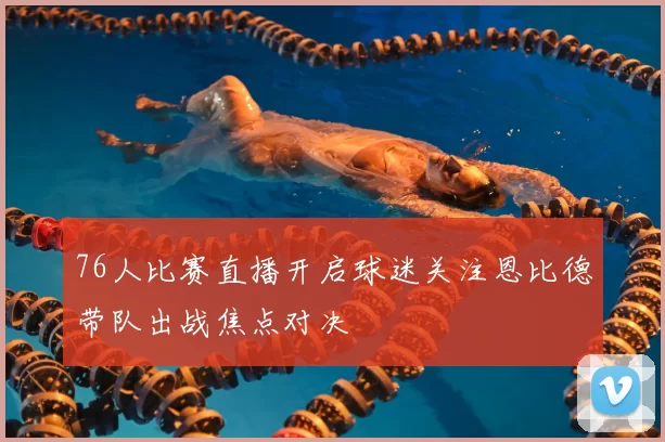 76人比赛直播开启球迷关注恩比德带队出战焦点对决