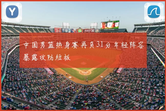 中国男篮热身赛再负31分年轻阵容暴露攻防短板