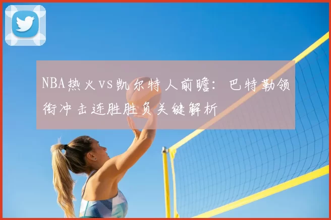 NBA热火vs凯尔特人前瞻:巴特勒领衔冲击连胜胜负关键解析