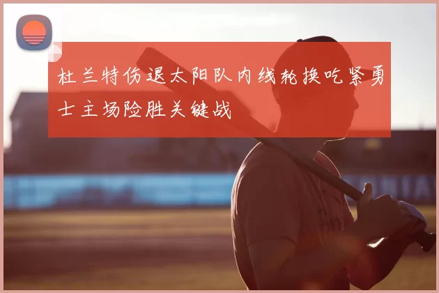 杜兰特伤退太阳队内线轮换吃紧勇士主场险胜关键战