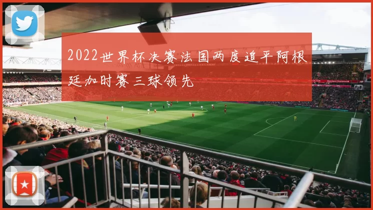 2022世界杯决赛法国两度追平阿根廷加时赛三球领先