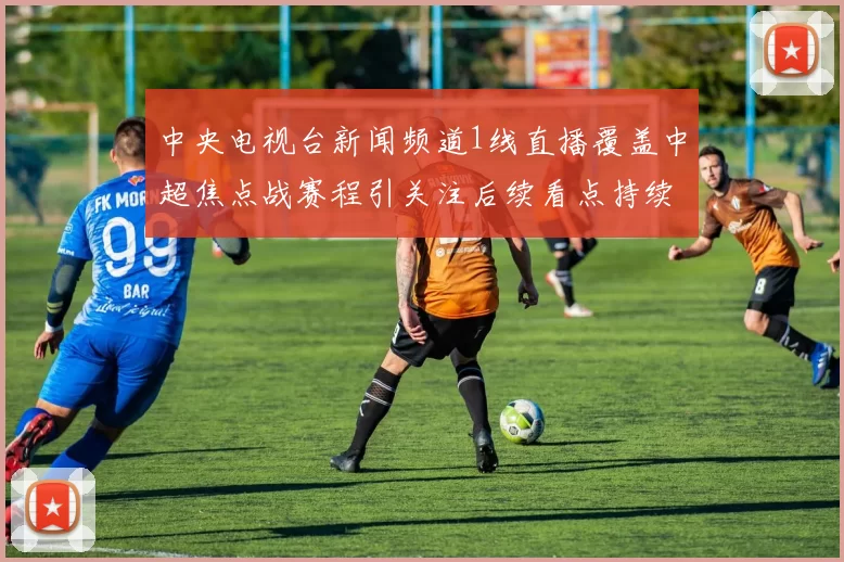 中央电视台新闻频道1线直播覆盖中超焦点战赛程引关注后续看点持续升温