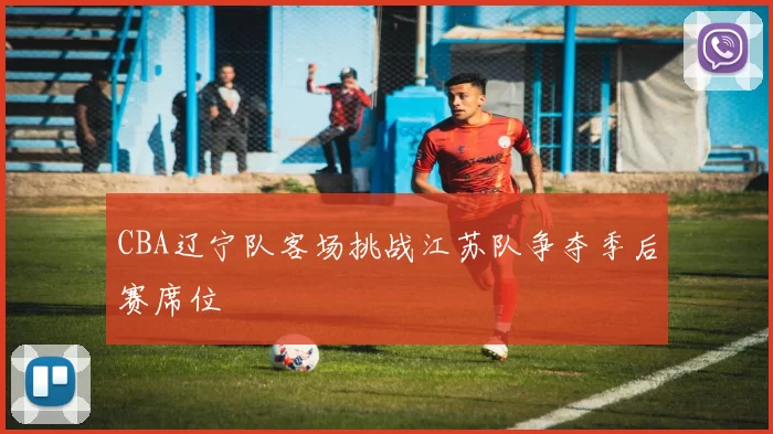 CBA辽宁队客场挑战江苏队争夺季后赛席位