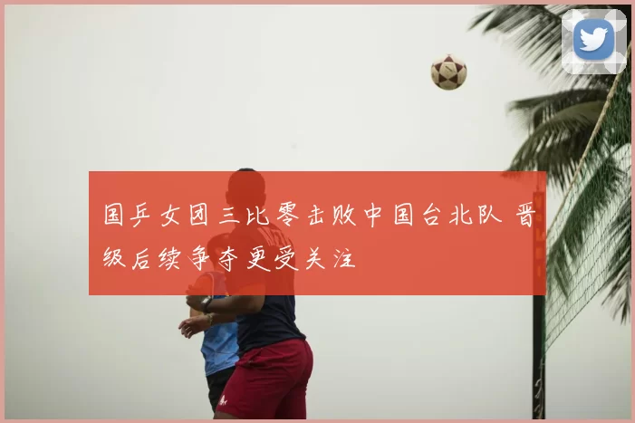 国乒女团三比零击败中国台北队 晋级后续争夺更受关注