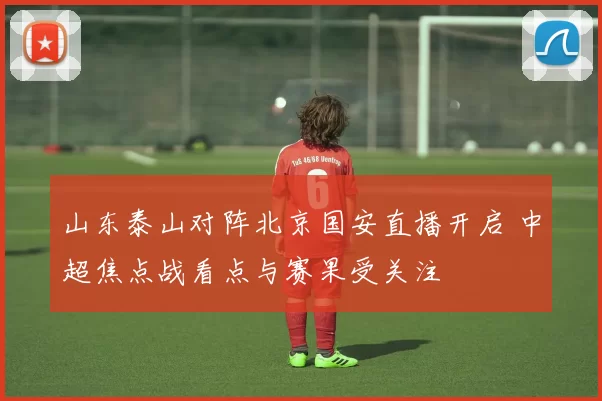 山东泰山对阵北京国安直播开启 中超焦点战看点与赛果受关注