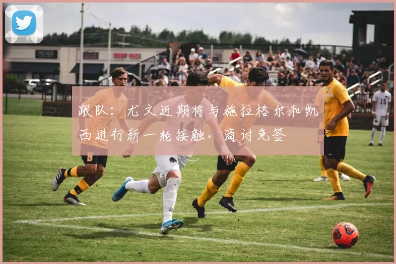 跟队：尤文近期将与施拉格尔和凯西进行新一轮接触，商讨免签