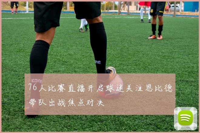 76人比赛直播开启球迷关注恩比德带队出战焦点对决