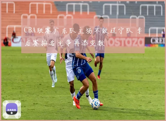 CBA联赛广东队主场不敌辽宁队 季后赛排名竞争再添变数