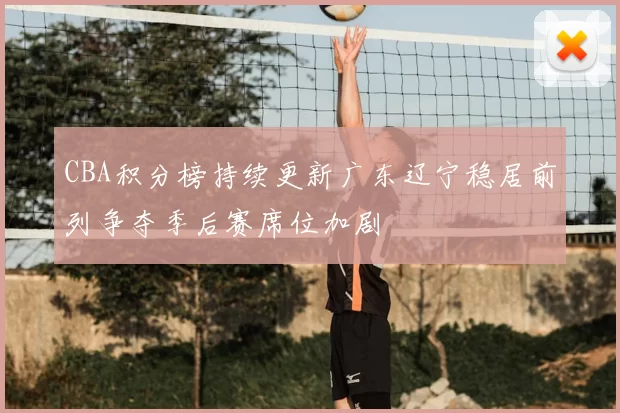 CBA积分榜持续更新广东辽宁稳居前列争夺季后赛席位加剧