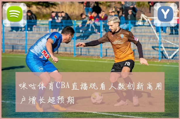 咪咕体育CBA直播观看人数创新高用户增长超预期