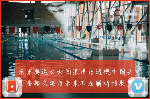 东京奥运会刘国梁讲话透视中国乒乓奋起之路与未来布局解析的展望