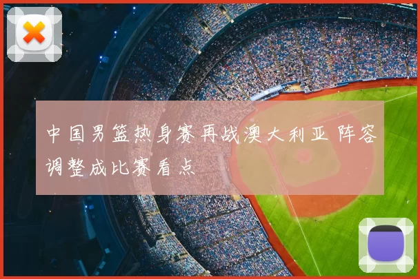中国男篮热身赛再战澳大利亚 阵容调整成比赛看点