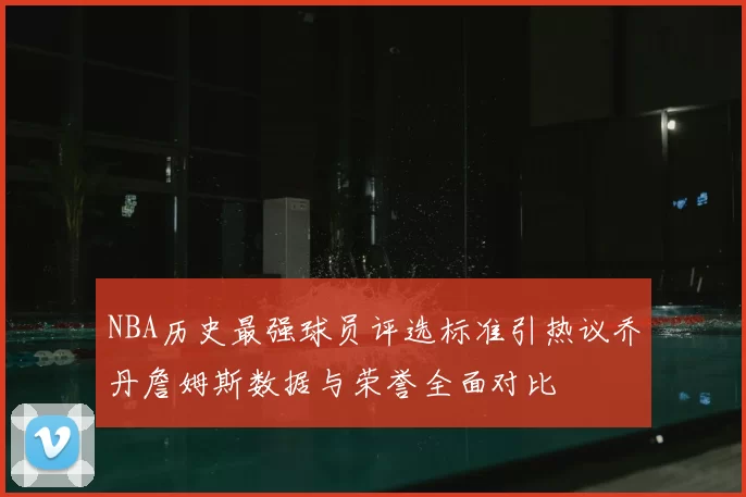 NBA历史最强球员评选标准引热议乔丹詹姆斯数据与荣誉全面对比