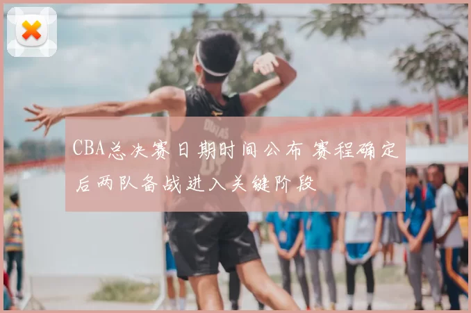 CBA总决赛日期时间公布 赛程确定后两队备战进入关键阶段