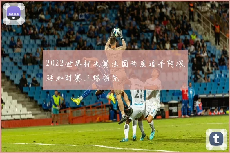 2022世界杯决赛法国两度追平阿根廷加时赛三球领先