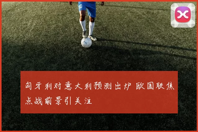 匈牙利对意大利预测出炉 欧国联焦点战前景引关注