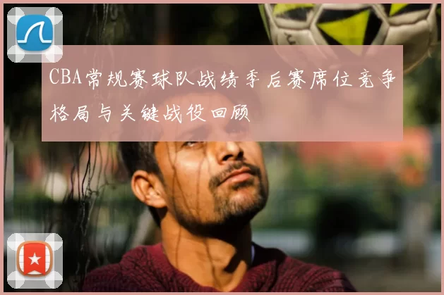 CBA常规赛球队战绩季后赛席位竞争格局与关键战役回顾