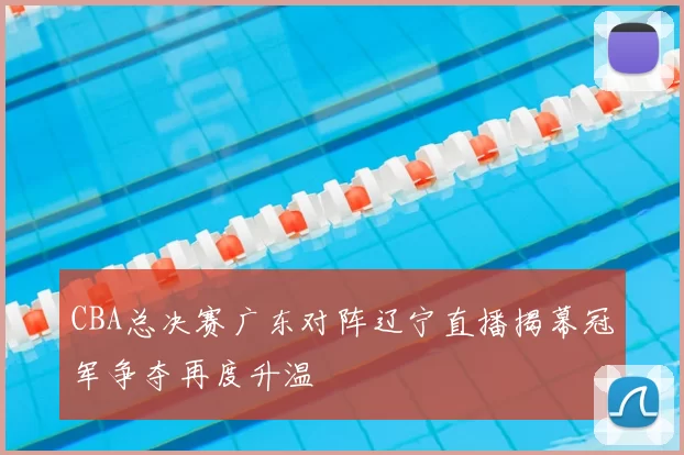 CBA总决赛广东对阵辽宁直播揭幕冠军争夺再度升温
