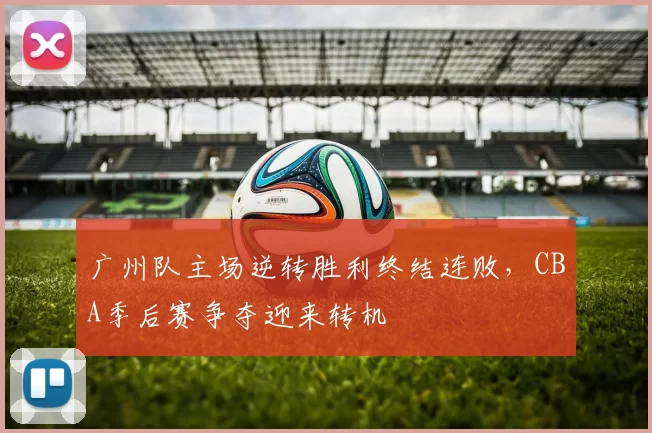 广州队主场逆转胜利终结连败，CBA季后赛争夺迎来转机