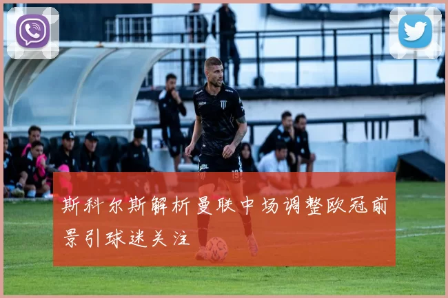 斯科尔斯解析曼联中场调整欧冠前景引球迷关注