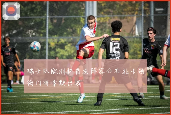 瑞士队欧洲杯首发阵容公布扎卡领衔门将索默出战