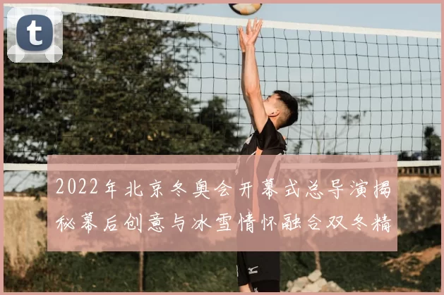 2022年北京冬奥会开幕式总导演揭秘幕后创意与冰雪情怀融合双冬精神