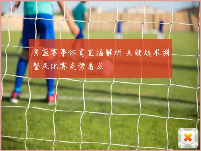 男篮赛事体育直播解析 关键战术调整及比赛走势看点