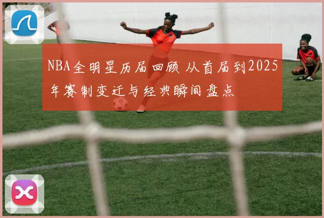 NBA全明星历届回顾 从首届到2025年赛制变迁与经典瞬间盘点