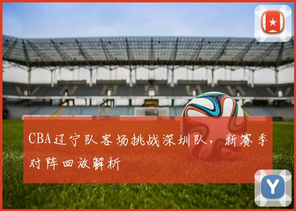 CBA辽宁队客场挑战深圳队，新赛季对阵回放解析