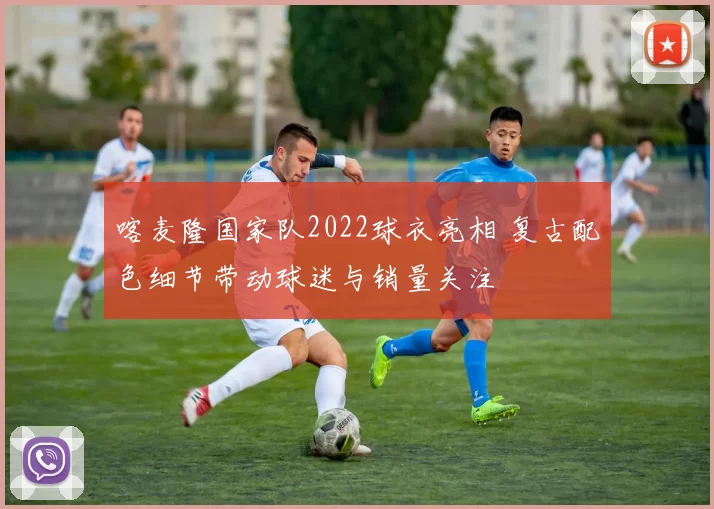 喀麦隆国家队2022球衣亮相 复古配色细节带动球迷与销量关注