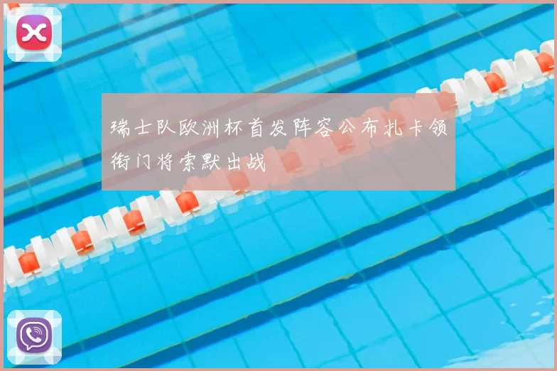 瑞士队欧洲杯首发阵容公布扎卡领衔门将索默出战