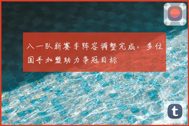 八一队新赛季阵容调整完成，多位国手加盟助力争冠目标