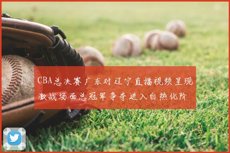 CBA总决赛广东对辽宁直播视频呈现激战场面总冠军争夺进入白热化阶段