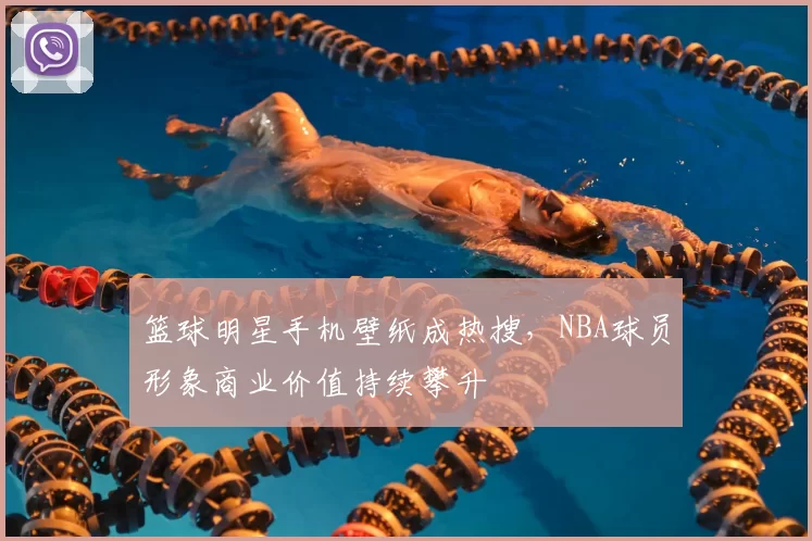 篮球明星手机壁纸成热搜，NBA球员形象商业价值持续攀升