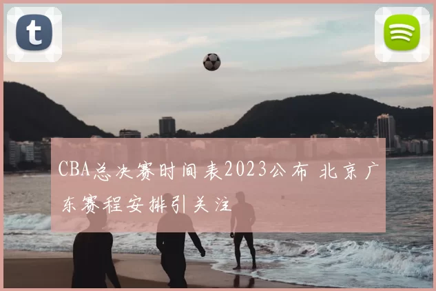CBA总决赛时间表2023公布 北京广东赛程安排引关注