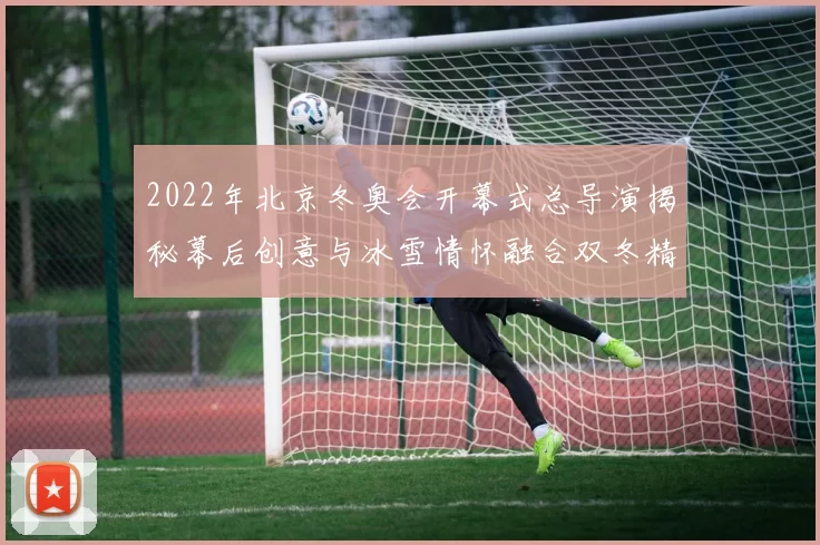 2022年北京冬奥会开幕式总导演揭秘幕后创意与冰雪情怀融合双冬精神