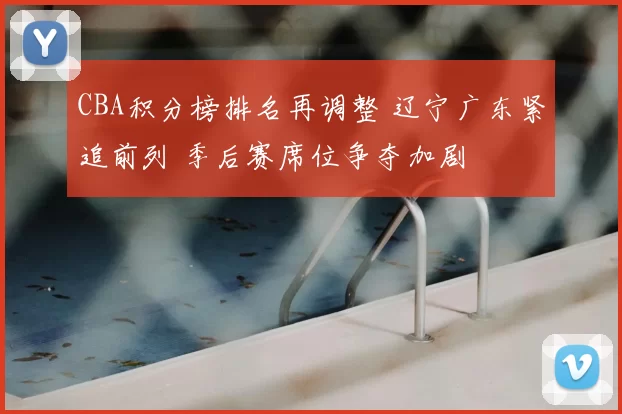 CBA积分榜排名再调整 辽宁广东紧追前列 季后赛席位争夺加剧