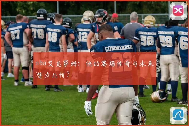 nba艾克萨姆：他的赛场传奇与未来潜力几何？
