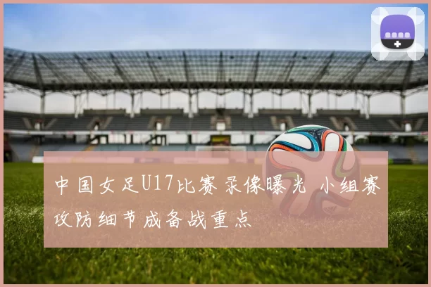 中国女足U17比赛录像曝光 小组赛攻防细节成备战重点