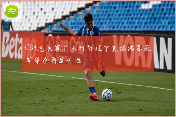 CBA总决赛广东对阵辽宁直播揭幕冠军争夺再度升温