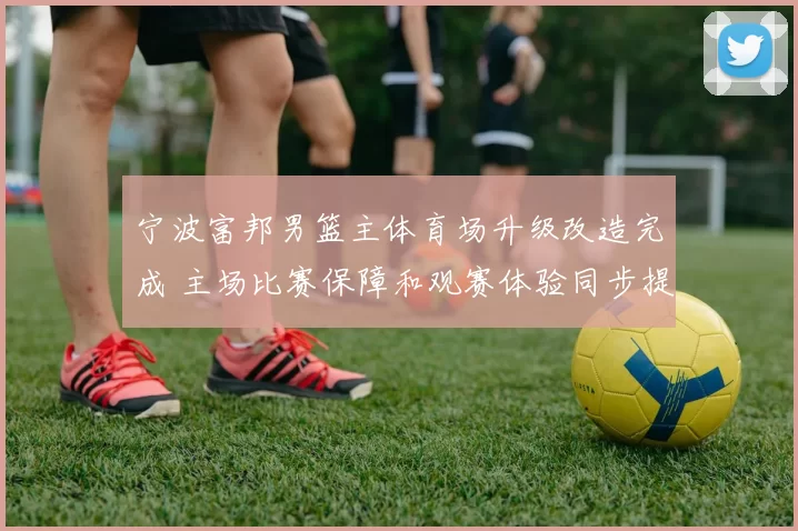 宁波富邦男篮主体育场升级改造完成 主场比赛保障和观赛体验同步提升