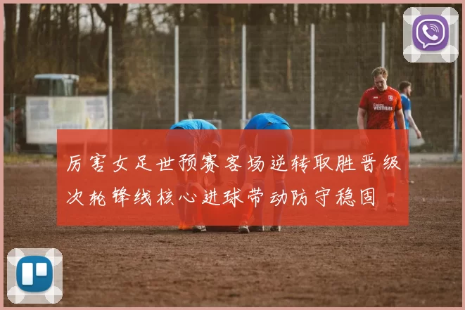 厉害女足世预赛客场逆转取胜晋级次轮锋线核心进球带动防守稳固