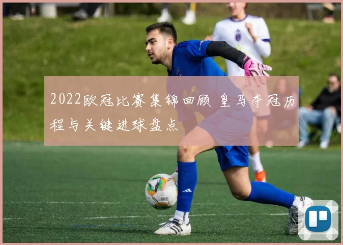 2022欧冠比赛集锦回顾 皇马夺冠历程与关键进球盘点