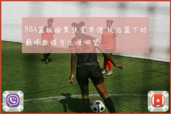 NBA篮板榜聚焦霍华德 统治篮下的巅峰数据与生涯回望