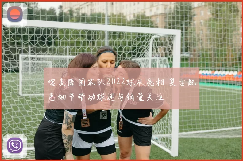 喀麦隆国家队2022球衣亮相 复古配色细节带动球迷与销量关注