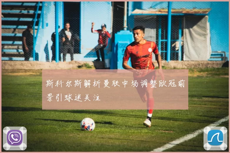 斯科尔斯解析曼联中场调整欧冠前景引球迷关注