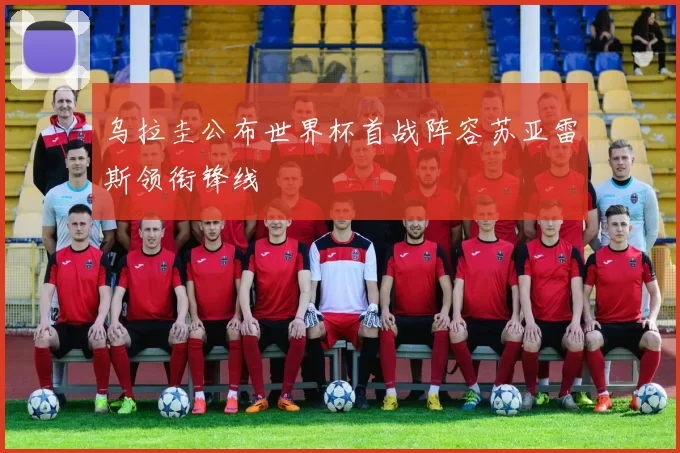 乌拉圭公布世界杯首战阵容苏亚雷斯领衔锋线