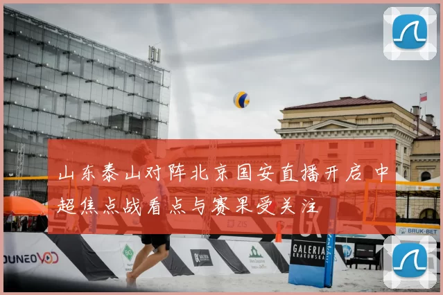 山东泰山对阵北京国安直播开启 中超焦点战看点与赛果受关注